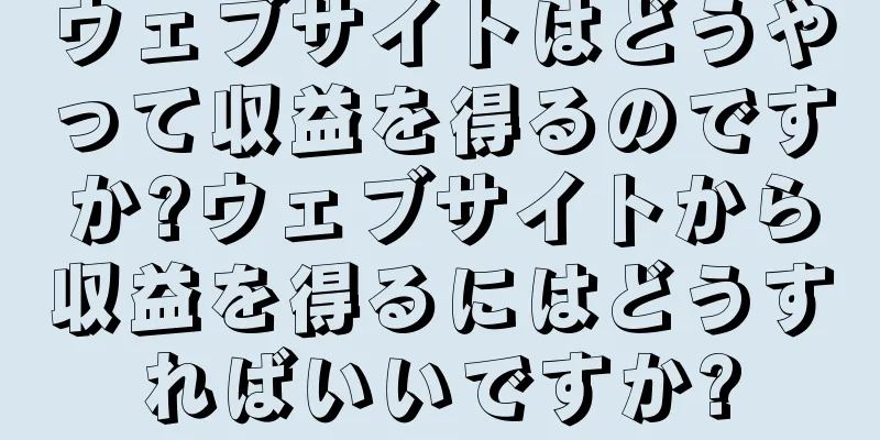ウェブサイトはどうやって収益を得るのですか?ウェブサイトから収益を得るにはどうすればいいですか?