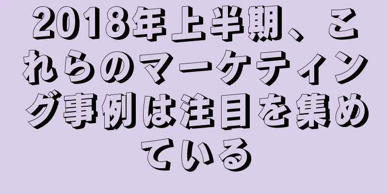 2018年上半期、これらのマーケティング事例は注目を集めている