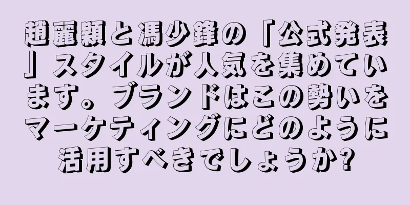 趙麗穎と馮少鋒の「公式発表」スタイルが人気を集めています。ブランドはこの勢いをマーケティングにどのように活用すべきでしょうか?