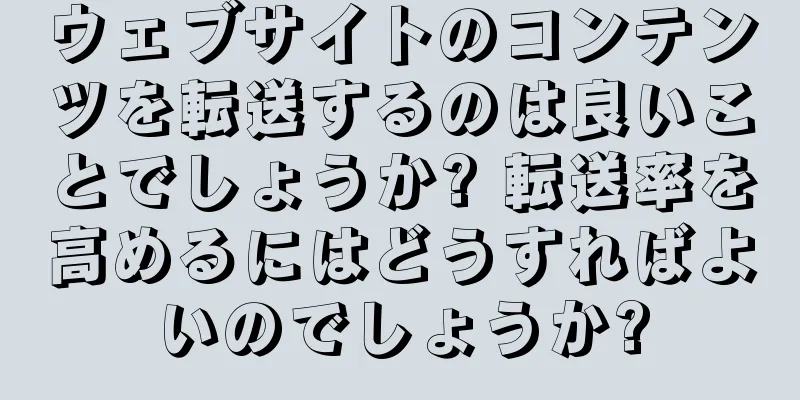 ウェブサイトのコンテンツを転送するのは良いことでしょうか? 転送率を高めるにはどうすればよいのでしょうか?