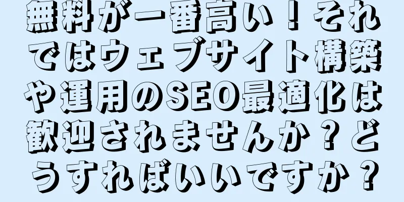無料が一番高い！それではウェブサイト構築や運用のSEO最適化は歓迎されませんか？どうすればいいですか？