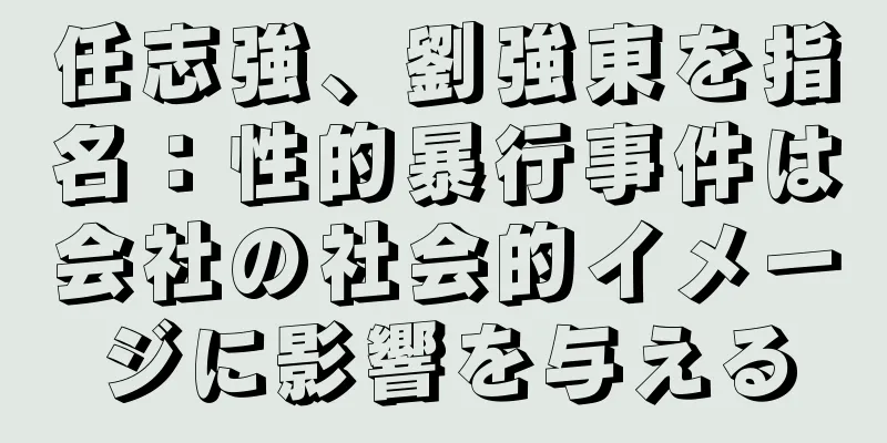 任志強、劉強東を指名：性的暴行事件は会社の社会的イメージに影響を与える