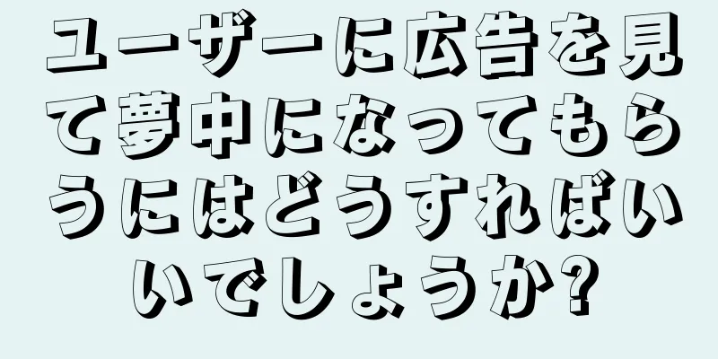 ユーザーに広告を見て夢中になってもらうにはどうすればいいでしょうか?