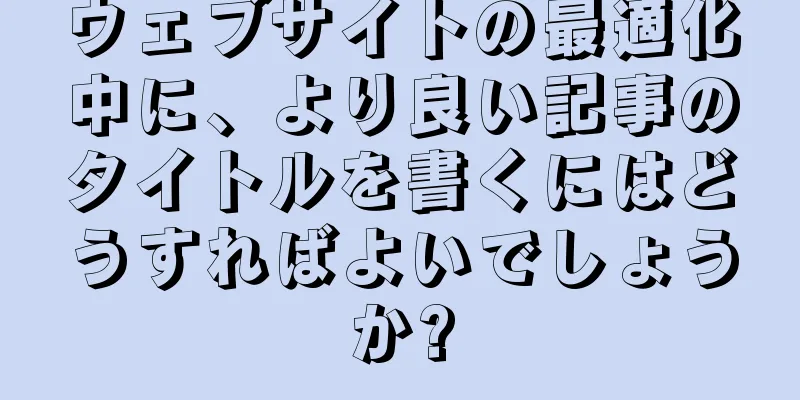 ウェブサイトの最適化中に、より良い記事のタイトルを書くにはどうすればよいでしょうか?