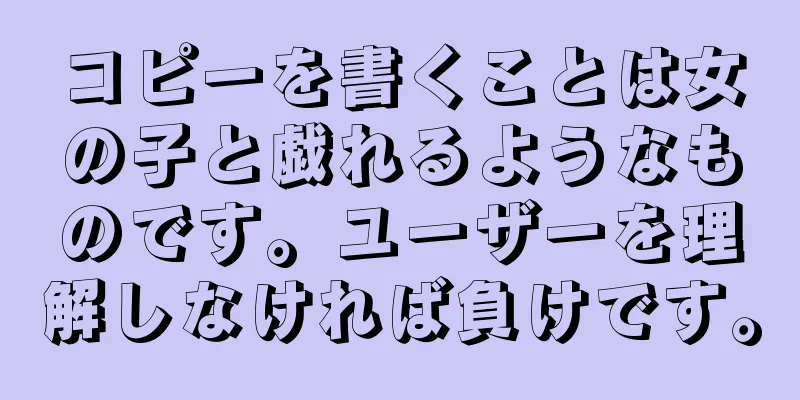 コピーを書くことは女の子と戯れるようなものです。ユーザーを理解しなければ負けです。
