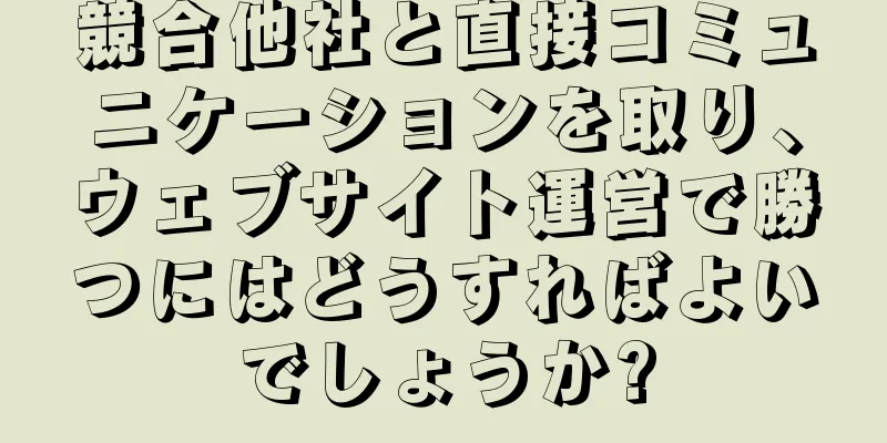 競合他社と直接コミュニケーションを取り、ウェブサイト運営で勝つにはどうすればよいでしょうか?