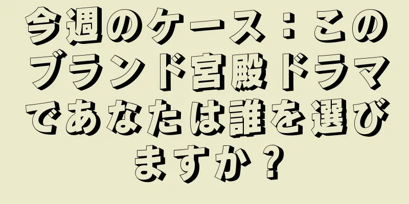 今週のケース：このブランド宮殿ドラマであなたは誰を選びますか？