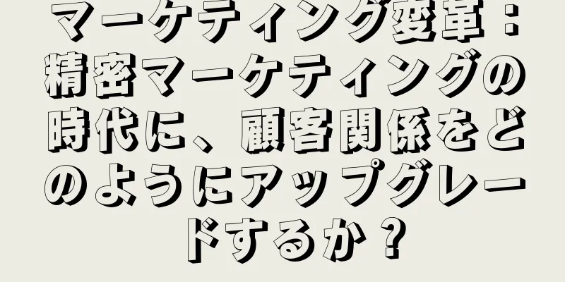マーケティング変革：精密マーケティングの時代に、顧客関係をどのようにアップグレードするか？