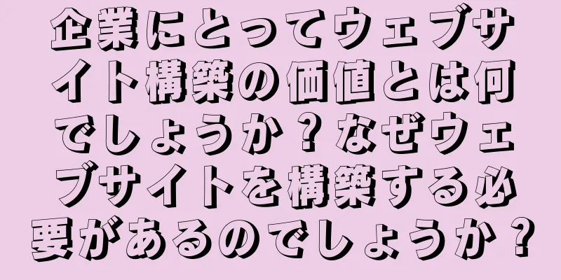 企業にとってウェブサイト構築の価値とは何でしょうか？なぜウェブサイトを構築する必要があるのでしょうか？