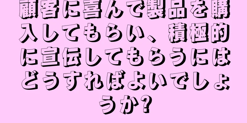 顧客に喜んで製品を購入してもらい、積極的に宣伝してもらうにはどうすればよいでしょうか?