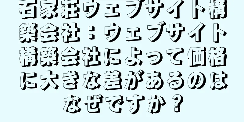 石家荘ウェブサイト構築会社：ウェブサイト構築会社によって価格に大きな差があるのはなぜですか？