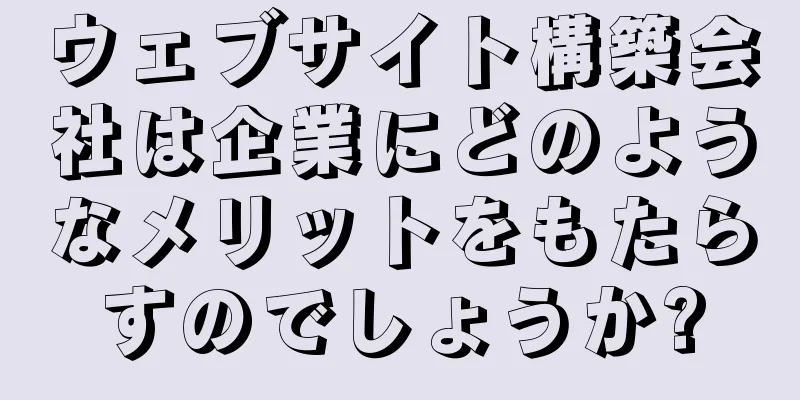 ウェブサイト構築会社は企業にどのようなメリットをもたらすのでしょうか?