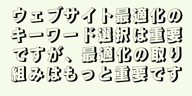 ウェブサイト最適化のキーワード選択は重要ですが、最適化の取り組みはもっと重要です
