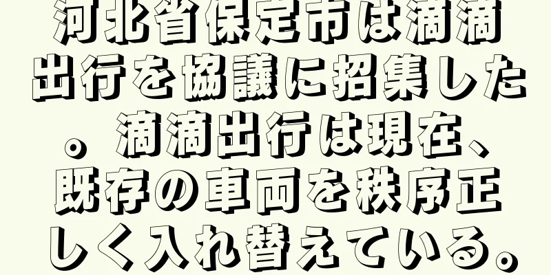 河北省保定市は滴滴出行を協議に招集した。滴滴出行は現在、既存の車両を秩序正しく入れ替えている。