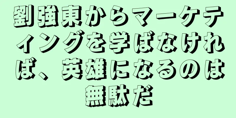 劉強東からマーケティングを学ばなければ、英雄になるのは無駄だ