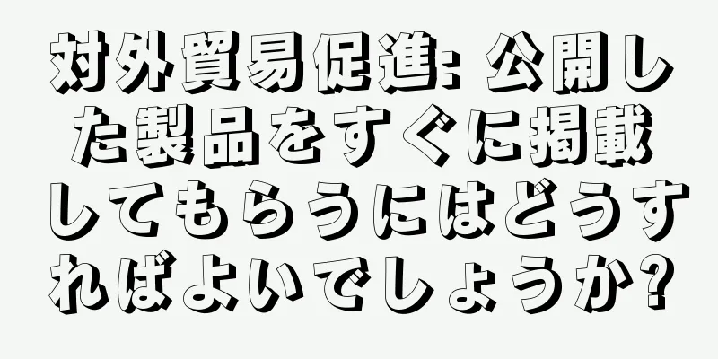 対外貿易促進: 公開した製品をすぐに掲載してもらうにはどうすればよいでしょうか?