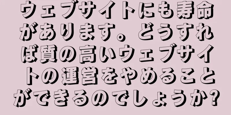 ウェブサイトにも寿命があります。どうすれば質の高いウェブサイトの運営をやめることができるのでしょうか?