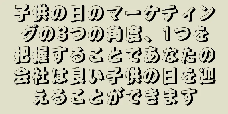 子供の日のマーケティングの3つの角度、1つを把握することであなたの会社は良い子供の日を迎えることができます
