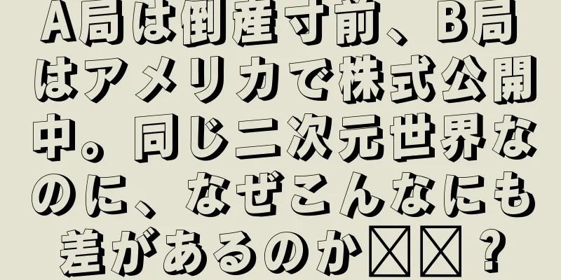 A局は倒産寸前、B局はアメリカで株式公開中。同じ二次元世界なのに、なぜこんなにも差があるのか​​？