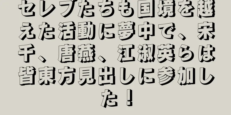 セレブたちも国境を越えた活動に夢中で、宋千、唐燕、江淑英らは皆東方見出しに参加した！
