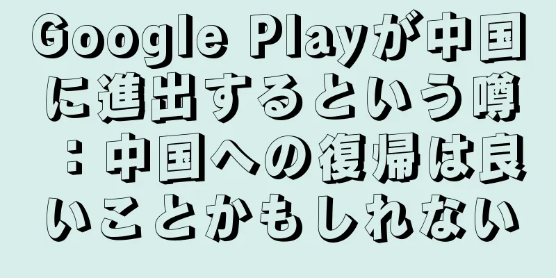 Google Playが中国に進出するという噂：中国への復帰は良いことかもしれない