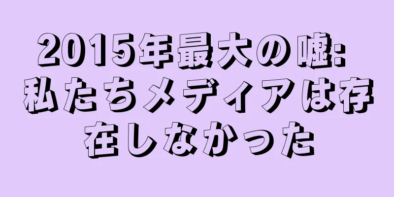 2015年最大の嘘: 私たちメディアは存在しなかった