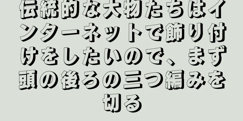 伝統的な大物たちはインターネットで飾り付けをしたいので、まず頭の後ろの三つ編みを切る