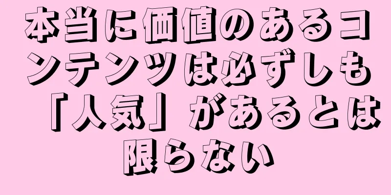 本当に価値のあるコンテンツは必ずしも「人気」があるとは限らない