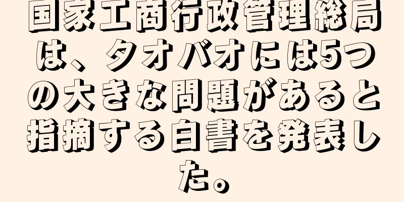 国家工商行政管理総局は、タオバオには5つの大きな問題があると指摘する白書を発表した。