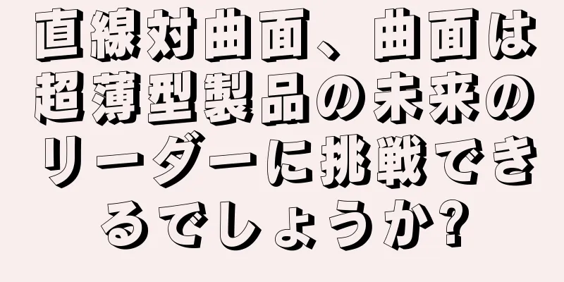 直線対曲面、曲面は超薄型製品の未来のリーダーに挑戦できるでしょうか?