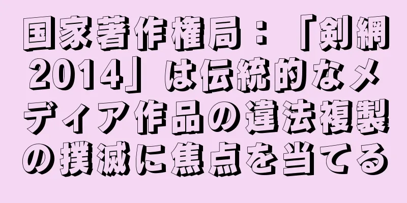 国家著作権局：「剣網2014」は伝統的なメディア作品の違法複製の撲滅に焦点を当てる