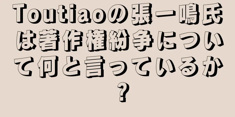 Toutiaoの張一鳴氏は著作権紛争について何と言っているか？