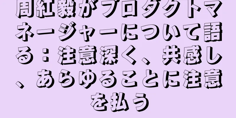 周紅毅がプロダクトマネージャーについて語る：注意深く、共感し、あらゆることに注意を払う