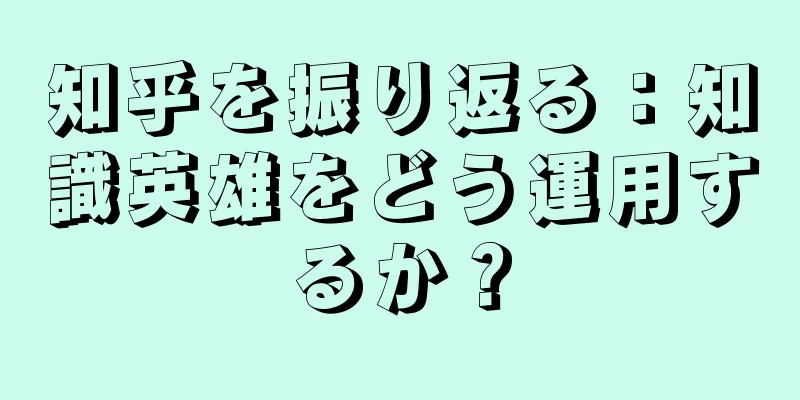 知乎を振り返る：知識英雄をどう運用するか？