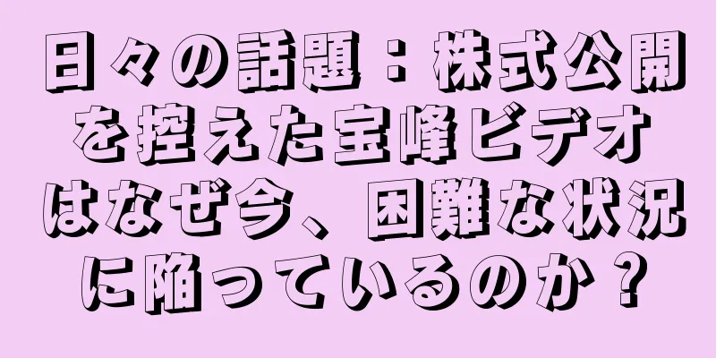 日々の話題：株式公開を控えた宝峰ビデオはなぜ今、困難な状況に陥っているのか？