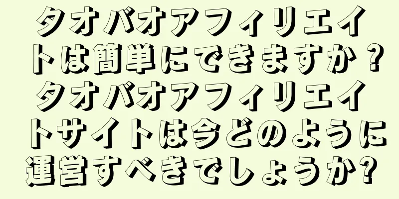 タオバオアフィリエイトは簡単にできますか？タオバオアフィリエイトサイトは今どのように運営すべきでしょうか?