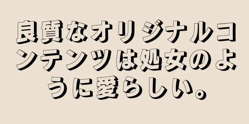 良質なオリジナルコンテンツは処女のように愛らしい。