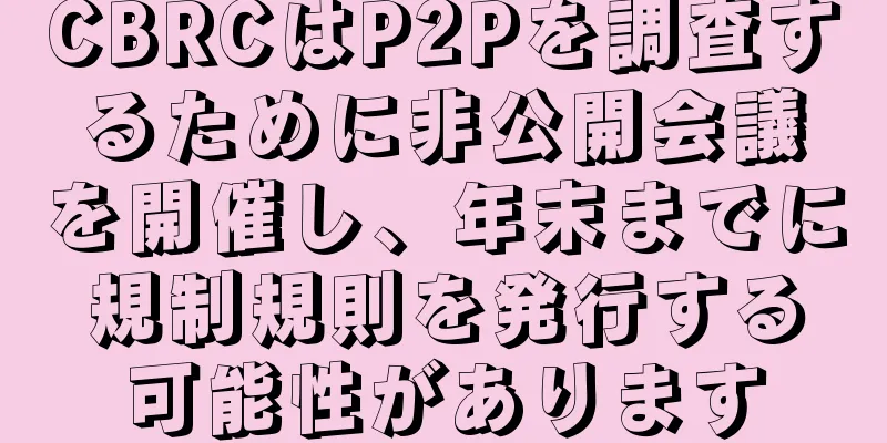 CBRCはP2Pを調査するために非公開会議を開催し、年末までに規制規則を発行する可能性があります