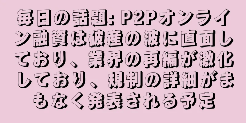毎日の話題: P2Pオンライン融資は破産の波に直面しており、業界の再編が激化しており、規制の詳細がまもなく発表される予定