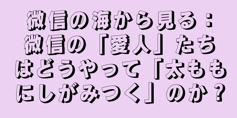 微信の海から見る：微信の「愛人」たちはどうやって「太ももにしがみつく」のか？