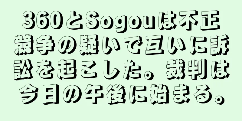 360とSogouは不正競争の疑いで互いに訴訟を起こした。裁判は今日の午後に始まる。