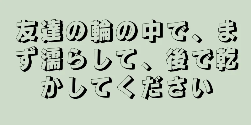友達の輪の中で、まず濡らして、後で乾かしてください