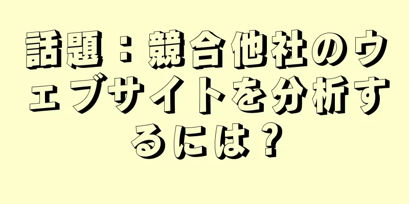話題：競合他社のウェブサイトを分析するには？