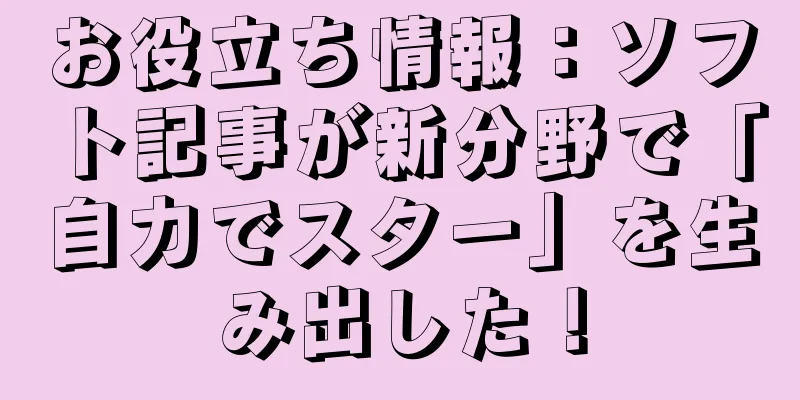 お役立ち情報：ソフト記事が新分野で「自力でスター」を生み出した！