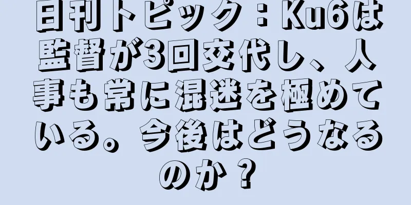 日刊トピック：Ku6は監督が3回交代し、人事も常に混迷を極めている。今後はどうなるのか？