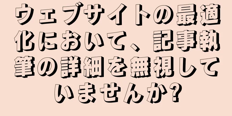 ウェブサイトの最適化において、記事執筆の詳細を無視していませんか?