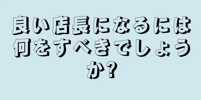 良い店長になるには何をすべきでしょうか?