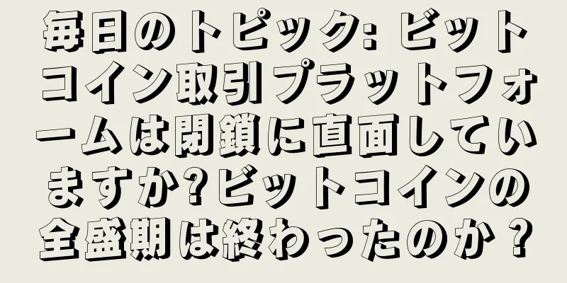 毎日のトピック: ビットコイン取引プラットフォームは閉鎖に直面していますか?ビットコインの全盛期は終わったのか？
