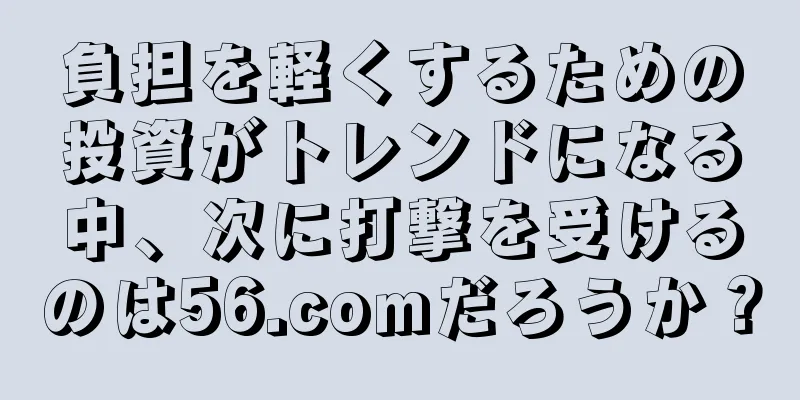 負担を軽くするための投資がトレンドになる中、次に打撃を受けるのは56.comだろうか？