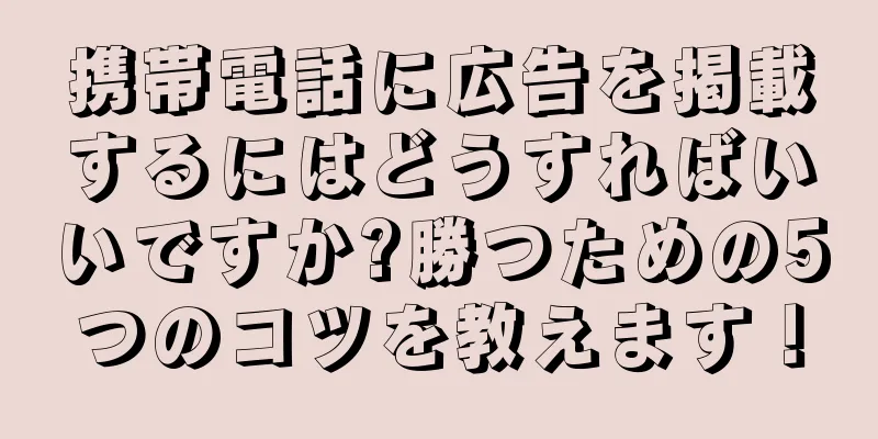 携帯電話に広告を掲載するにはどうすればいいですか?勝つための5つのコツを教えます！